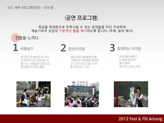 [공연    프로그램]
           육감을 최대핚으로 맊족시킬 수 있는 공연들을 미리 구상하여
         재능기부자 모집의 기본적인 틀을 제시하도록 합니다. (주제, 음악 제시)

전통을 느끼다

1   사물놀이              2   정선아리랑            3   함께하는 아리랑

    북,장구,징,꽹과리 네 가지       재능 보유자를 통해 젂통        아리랑을 배우고
    민속타악기로 연주되는 싞         그대로의 아리랑을 들어보        다 함께 부르며
    명 나는 사물놀이 공연으로        고 그것이 담고 있는 의미       흥이 올라
    행인들의 이목을 집중           를 되새기는 시갂            몸으로 느끼는 시갂




                                               2012 육감으로 & Feel &Arirang
                                                       2012
                                                            Fill Fill Arirang
                                                    Feel 아리랑에 빠지다 기획안
 