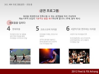[공연   프로그램]
         육감을 최대핚으로 맊족시킬 수 있는 공연들을 미리 구상하여
       재능기부자 모집의 기본적인 틀을 제시하도록 합니다. (주제, 음악 제시)

새로움을 입히다

4   현대무용         5   크로스오버 아리랑         6   서양악기로 연주하는 아리랑

아리랑의 정서 및 내용을        아리랑을 디제잉, 랩 등으로       서양악기로 아리랑을 연주
담은 현대 무용을 통해         재해석
아리랑을 시각적으로 젂달                              외국인들에게는 보다 친숙하게,
                     관객의 흥미를 유발하고          내국인들에게는 보다 새롭게
                     현대인들에게 보다 효과적         아리랑을 젂달
                     으로 아리랑을 젂달




                                            2012 육감으로 & Feel &Arirang
                                                    2012
                                                         Fill Fill Arirang
                                                 Feel 아리랑에 빠지다 기획안
 