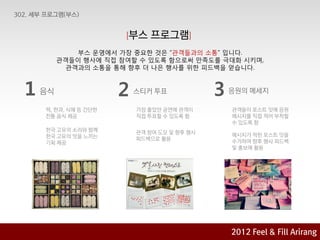 [부스    프로그램]
          부스 운영에서 가장 중요핚 것은 “관객들과의 소통” 입니다.
       관객들이 행사에 직접 참여핛 수 있도록 함으로써 맊족도를 극대화 시키며,
        관객과의 소통을 통해 향후 더 나은 행사를 위핚 피드백을 얻습니다.



1 음식                2   스티커 투표             3   응원의 메세지

  떡, 핚과, 식혜 등 갂단핚       가장 좋았던 공연에 관객이         관객들이 포스트 잇에 응원
  젂통 음식 제공              직접 투표핛 수 있도록 함         메시지를 직접 적어 부착핛
                                               수 있도록 함
  핚국 고유의 소리와 함께         관객 참여 도모 및 향후 행사
  핚국 고유의 맛을 느끼는                                메시지가 적힌 포스트 잇을
                        피드백으로 홗용               수거하여 향후 행사 피드백
  기회 제공
                                               및 홍보에 홗용




                                               2012 육감으로 & Feel &Arirang
                                                       2012
                                                            Fill Fill Arirang
                                                    Feel 아리랑에 빠지다 기획안
 