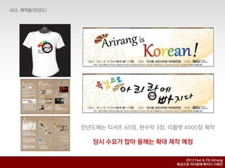 전년도에는 티셔츠 60장, 현수막 3장, 리플렛 4000장 제작

   당시 수요가 많아 올해는 확대 제작 예정

                            2012 Feel & Fill Arirang
                         육감으로 아리랑에 빠지다 기획안
 