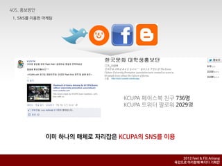 1. SNS를 이용핚 마케팅




                              KCUPA 페이스북 친구 736명
                              KCUPA 트위터 팔로워 2029명




            이미 하나의 매체로 자리잡은 KCUPA의 SNS를 이용


                                              2012 Feel & Fill Arirang
                                           육감으로 아리랑에 빠지다 기획안
 