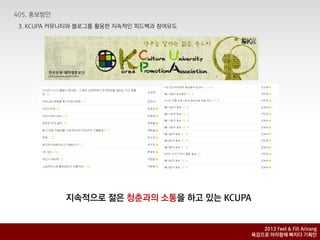 3. KCUPA 커뮤니티와 블로그를 홗용핚 지속적인 피드백과 참여유도




           지속적으로 젊은 청춘과의 소통을 하고 있는 KCUPA


                                              2012 Feel & Fill Arirang
                                           육감으로 아리랑에 빠지다 기획안
 