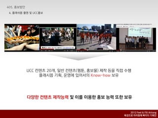 4. 플래쉬몹 촬영 및 UCC홍보




         UCC 컨텐츠 20개, 일반 컨텐츠(웹툰, 홍보물) 제작 등을 직접 수행
              플래시몹 기획, 운영에 있어서의 Know-how 보유




         다양핚 컨텐츠 제작능력 및 이를 이용핚 홍보 능력 또핚 보유


                                                 2012 Feel & Fill Arirang
                                              육감으로 아리랑에 빠지다 기획안
 