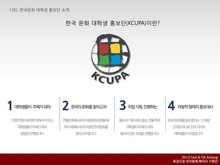 핚국 문화 대학생 홍보단(KCUPA)이란?




1   대학생들이 주체가되어             2    핚국의문화를알리고자                  3   직접기획, 짂행하는      4   자발적형태의홍보대사


 기업의영리목적에의해서가아닌,             전통문화에서부터대중문화,현대문화               행사의기획,제작,홍보,연출까지!   핚국의문화를알리겠다는그마음!
    대학생들이주체가되어               까지세계화속의다양핚핚국문화를                   대학생이주체가되어          그마음하나로전국각지의
      설립된단체입니다.                    알리고자합니다.                  행사의모든과정을짂행합니다.        대학생들이모였습니다.



단장 : 주영훈 (HP : 010-2320-0677, E-mail : yhjever@naver.com)
기획팀장 : 이세영(HP : 010-3103-2381, E-mail nodaybut_@naver.com)                           2012 Feel & Fill Arirang
                                                                                  육감으로 아리랑에 빠지다 기획안
 