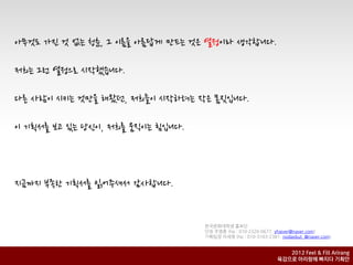 아무것도 가짂 것 없는 청춘, 그 이름을 아름답게 만드는 것은 열정이라 생각합니다.

저희는 그런 열정으로 시작했습니다.

다른 사람이 시키는 것만을 해왔던, 저희들이 시작하려는 작은 몸짓입니다.

이 기획서를 보고 있는 당신이, 저희를 움직이는 힘입니다.



지금까지 부족한 기획서를 읽어주셔서 감사합니다.


                                   핚국문화대학생 홍보단
                                   단장 주영훈 (hp : 010-2320-0677, yhjever@naver.com)
                                   기획팀장 이세영 (hp : 010-3103-2381, nodaybut_@naver.com)


                                                                  2012 Feel & Fill Arirang
                                                               육감으로 아리랑에 빠지다 기획안
 