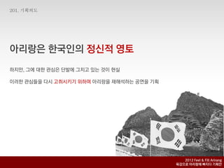 아리랑은 핚국인의 정신적 영토
하지맊, 그에 대핚 관심은 단발에 그치고 있는 것이 현실

이러핚 관심들을 다시 고취시키기 위하여 아리랑을 재해석하는 공연을 기획




                                             2012 Feel & Fill Arirang
                                          육감으로 아리랑에 빠지다 기획안
 