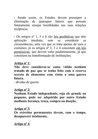 - Sendo assim, os Estados devem pressupor a
eliminação de quaisquer fatores que possam
futuramente ensejar hostilidades nas suas relações
recíprocas.

- Os artigos nº 1, 5 e 6 são leis proibitivas que têm
aplicação imediata, sem se considerar as
circunstâncias, uma vez que se trata apenas de usos e
costumes; já os artigos nº 2, 3 e 4 consistem em leis
permissivas, que devem valer paulatinamente, já que
consistem na transformação de instituições.

Artigo nº 1:
Não deve considerar-se como válido nenhum
tratado de paz que se tenha feito com a reserva
secreta de elementos com vistas a uma guerra
futura.
- dívidas de guerra

Artigo nº 2:
Nenhum Estado independente, seja ele grande ou
pequeno, pode ser adquirido por outro Estado
mediante herança, troca, compra ou doação.

Artigo nº 3:
Os exércitos permanentes devem, com o tempo,
desaparecer totalmente.

Artigo nº 4:
 