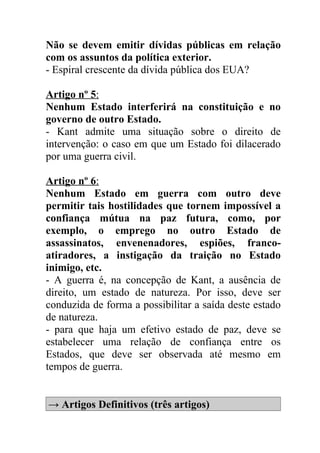 Não se devem emitir dívidas públicas em relação
com os assuntos da política exterior.
- Espiral crescente da dívida pública dos EUA?

Artigo nº 5:
Nenhum Estado interferirá na constituição e no
governo de outro Estado.
- Kant admite uma situação sobre o direito de
intervenção: o caso em que um Estado foi dilacerado
por uma guerra civil.

Artigo nº 6:
Nenhum Estado em guerra com outro deve
permitir tais hostilidades que tornem impossível a
confiança mútua na paz futura, como, por
exemplo, o emprego no outro Estado de
assassinatos, envenenadores, espiões, franco-
atiradores, a instigação da traição no Estado
inimigo, etc.
- A guerra é, na concepção de Kant, a ausência de
direito, um estado de natureza. Por isso, deve ser
conduzida de forma a possibilitar a saída deste estado
de natureza.
- para que haja um efetivo estado de paz, deve se
estabelecer uma relação de confiança entre os
Estados, que deve ser observada até mesmo em
tempos de guerra.


→ Artigos Definitivos (três artigos)
 
