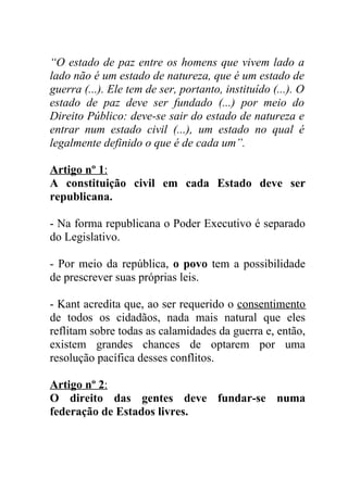 “O estado de paz entre os homens que vivem lado a
lado não é um estado de natureza, que é um estado de
guerra (...). Ele tem de ser, portanto, instituído (...). O
estado de paz deve ser fundado (...) por meio do
Direito Público: deve-se sair do estado de natureza e
entrar num estado civil (...), um estado no qual é
legalmente definido o que é de cada um”.

Artigo nº 1:
A constituição civil em cada Estado deve ser
republicana.

- Na forma republicana o Poder Executivo é separado
do Legislativo.

- Por meio da república, o povo tem a possibilidade
de prescrever suas próprias leis.

- Kant acredita que, ao ser requerido o consentimento
de todos os cidadãos, nada mais natural que eles
reflitam sobre todas as calamidades da guerra e, então,
existem grandes chances de optarem por uma
resolução pacífica desses conflitos.

Artigo nº 2:
O direito das gentes deve fundar-se numa
federação de Estados livres.
 