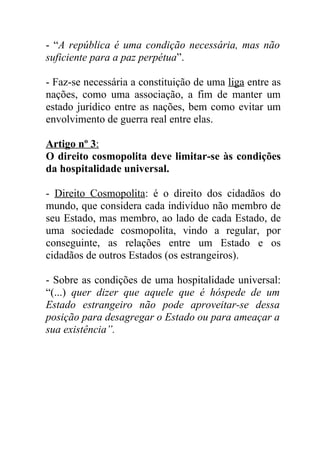 - “A república é uma condição necessária, mas não
suficiente para a paz perpétua”.

- Faz-se necessária a constituição de uma liga entre as
nações, como uma associação, a fim de manter um
estado jurídico entre as nações, bem como evitar um
envolvimento de guerra real entre elas.

Artigo nº 3:
O direito cosmopolita deve limitar-se às condições
da hospitalidade universal.

- Direito Cosmopolita: é o direito dos cidadãos do
mundo, que considera cada indivíduo não membro de
seu Estado, mas membro, ao lado de cada Estado, de
uma sociedade cosmopolita, vindo a regular, por
conseguinte, as relações entre um Estado e os
cidadãos de outros Estados (os estrangeiros).

- Sobre as condições de uma hospitalidade universal:
“(...) quer dizer que aquele que é hóspede de um
Estado estrangeiro não pode aproveitar-se dessa
posição para desagregar o Estado ou para ameaçar a
sua existência”.
 