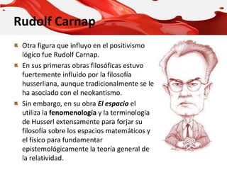 Rudolf Carnap
Otra figura que influyo en el positivismo
lógico fue Rudolf Carnap.
En sus primeras obras filosóficas estuvo
fuertemente influido por la filosofía
husserliana, aunque tradicionalmente se le
ha asociado con el neokantismo.
Sin embargo, en su obra El espacio el
utiliza la fenomenología y la terminología
de Husserl extensamente para forjar su
filosofía sobre los espacios matemáticos y
el físico para fundamentar
epistemológicamente la teoría general de
la relatividad.
 