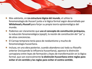 Mas adelante, en La estructura lógica del mundo, el utilizo la
fenomenología de Husserl junto a la lógica formal según desarrollada por
Whitehead y Russell para forjar su propia teoría epistemológica del
mundo.
Podemos ver claramente que uso el concepto de constitución jerárquica,
la reducción fenomenológica (epojé), la noción de constitución del “yo” y
de otras conciencias.
El Carnap temprano tenía poco de neokantismo y mucho de
fenomenología husserliana.
Incluso, en una obra posterior, cuando abandono casi toda su filosofía
anterior (incluyendo la influencia husserliana), aparece la distinción
carnapiana entre leyes de formación y leyes de transformación en la lógica
formal, que son esencialmente la distinción husserliana entre reglas para
evitar el sin-sentido y las reglas para evitar el contra-sentido.
 