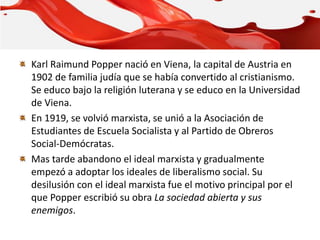 Karl Raimund Popper nació en Viena, la capital de Austria en
1902 de familia judía que se había convertido al cristianismo.
Se educo bajo la religión luterana y se educo en la Universidad
de Viena.
En 1919, se volvió marxista, se unió a la Asociación de
Estudiantes de Escuela Socialista y al Partido de Obreros
Social-Demócratas.
Mas tarde abandono el ideal marxista y gradualmente
empezó a adoptar los ideales de liberalismo social. Su
desilusión con el ideal marxista fue el motivo principal por el
que Popper escribió su obra La sociedad abierta y sus
enemigos.
 