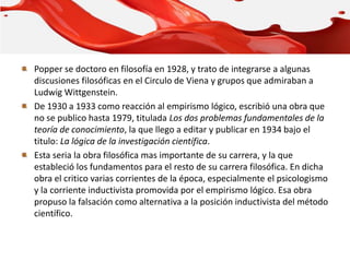 Popper se doctoro en filosofía en 1928, y trato de integrarse a algunas
discusiones filosóficas en el Circulo de Viena y grupos que admiraban a
Ludwig Wittgenstein.
De 1930 a 1933 como reacción al empirismo lógico, escribió una obra que
no se publico hasta 1979, titulada Los dos problemas fundamentales de la
teoría de conocimiento, la que llego a editar y publicar en 1934 bajo el
titulo: La lógica de la investigación científica.
Esta seria la obra filosófica mas importante de su carrera, y la que
estableció los fundamentos para el resto de su carrera filosófica. En dicha
obra el critico varias corrientes de la época, especialmente el psicologismo
y la corriente inductivista promovida por el empirismo lógico. Esa obra
propuso la falsación como alternativa a la posición inductivista del método
científico.
 