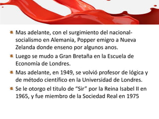 Mas adelante, con el surgimiento del nacional-
socialismo en Alemania, Popper emigro a Nueva
Zelanda donde enseno por algunos anos.
Luego se mudo a Gran Bretaña en la Escuela de
Economía de Londres.
Mas adelante, en 1949, se volvió profesor de lógica y
de método científico en la Universidad de Londres.
Se le otorgo el titulo de “Sir” por la Reina Isabel II en
1965, y fue miembro de la Sociedad Real en 1975
 