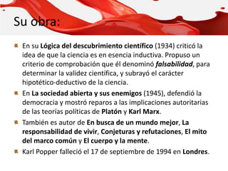 Su obra:
En su Lógica del descubrimiento científico (1934) criticó la
idea de que la ciencia es en esencia inductiva. Propuso un
criterio de comprobación que él denominó falsabilidad, para
determinar la validez científica, y subrayó el carácter
hipotético-deductivo de la ciencia.
En La sociedad abierta y sus enemigos (1945), defendió la
democracia y mostró reparos a las implicaciones autoritarias
de las teorías políticas de Platón y Karl Marx.
También es autor de En busca de un mundo mejor, La
responsabilidad de vivir, Conjeturas y refutaciones, El mito
del marco común y El cuerpo y la mente.
Karl Popper falleció el 17 de septiembre de 1994 en Londres.
 
