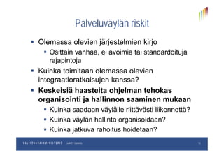 Palveluväylän riskitPalveluväylän riskit
 Olemassa olevien järjestelmien kirjoOlemassa olevien järjestelmien kirjo
 Osittain vanhaa, ei avoimia tai standardoituja
rajapintojarajapintoja
 Kuinka toimitaan olemassa olevien
integraatioratkaisujen kanssa?integraatioratkaisujen kanssa?
 Keskeisiä haasteita ohjelman tehokas
i i ti j h lli i korganisointi ja hallinnon saaminen mukaan
 Kuinka saadaan väylälle riittävästi liikennettä?
 Kuinka väylän hallinta organisoidaan?
 Kuinka jatkuva rahoitus hoidetaan?
pp.kk.vvvvOsastoJulkICT-toiminto
j
13
 