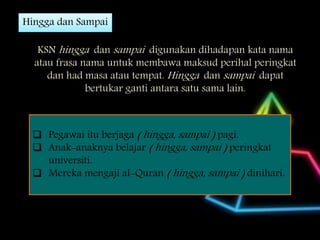 Hingga dan Sampai
KSN hingga dan sampai digunakan dihadapan kata nama
atau frasa nama untuk membawa maksud perihal peringkat
dan had masa atau tempat. Hingga dan sampai dapat
bertukar ganti antara satu sama lain.
 Pegawai itu berjaga ( hingga, sampai ) pagi.
 Anak-anaknya belajar ( hingga, sampai ) peringkat
universiti.
 Mereka mengaji al-Quran ( hingga, sampai ) dinihari.
 