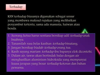 Terhadap
KSN terhadap biasanya digunakan sebagai unsur
yang membawa maksud rujukan yang melibatkan
penyambut tertentu, sama ada manusia, haiwan atau
benda.
1. Seorang ketua harus sentiasa bersikap adil terhadap anak
buahnya.
2. Tanamilah rasa belas kasihan terhadap binatang.
3. Jangan bersikap biadab terhadap orang tua.
4. Kasih sayang mariam terhadap ibu bapanya elok dicontohi.
5. Dalam air, tawas akan bertindak balas dengan air
menghasilkan aluminium hidroksida yang mempunyai
kuasa jerapan yang besar terhadap kotoran dan bahan
pewarna.
 