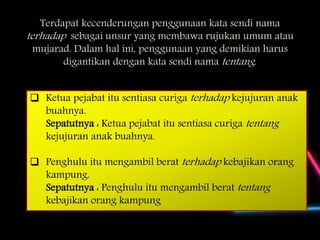 Terdapat kecenderungan penggunaan kata sendi nama
terhadap sebagai unsur yang membawa rujukan umum atau
mujarad. Dalam hal ini, penggunaan yang demikian harus
digantikan dengan kata sendi nama tentang.
 Ketua pejabat itu sentiasa curiga terhadap kejujuran anak
buahnya.
Sepatutnya : Ketua pejabat itu sentiasa curiga tentang
kejujuran anak buahnya.
 Penghulu itu mengambil berat terhadap kebajikan orang
kampung.
Sepatutnya : Penghulu itu mengambil berat tentang
kebajikan orang kampung
 
