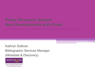 Primo Discovery System:
New Developments with Primo
Kathryn Sullivan
Bibliographic Services Manager
(Metadata & Discovery)
 