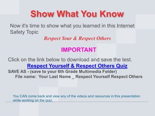 Show What You Know
Now it's time to show what you learned in this Internet
Safety Topic
Respect Your & Respect Others

IMPORTANT
Click on the link below to download and save the test.
Respect Yourself & Respect Others Quiz
SAVE AS - (save to your 6th Grade Multimedia Folder)
File name: Your Last Name _ Respect Yourself Respect Others

You CAN come back and view any of the videos and resources in this presentation
while working on the quiz.

 