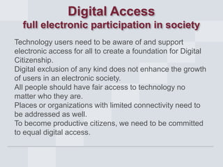 Digital Access
full electronic participation in society
Technology users need to be aware of and support
electronic access for all to create a foundation for Digital
Citizenship.
Digital exclusion of any kind does not enhance the growth
of users in an electronic society.
All people should have fair access to technology no
matter who they are.
Places or organizations with limited connectivity need to
be addressed as well.
To become productive citizens, we need to be committed
to equal digital access.

 