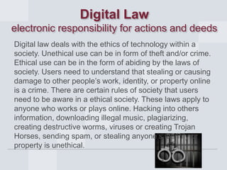 Digital Law
electronic responsibility for actions and deeds
Digital law deals with the ethics of technology within a
society. Unethical use can be in form of theft and/or crime.
Ethical use can be in the form of abiding by the laws of
society. Users need to understand that stealing or causing
damage to other people’s work, identity, or property online
is a crime. There are certain rules of society that users
need to be aware in a ethical society. These laws apply to
anyone who works or plays online. Hacking into others
information, downloading illegal music, plagiarizing,
creating destructive worms, viruses or creating Trojan
Horses, sending spam, or stealing anyone’s identify or
property is unethical.

 