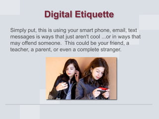 Digital Etiquette
Simply put, this is using your smart phone, email, text
messages is ways that just aren't cool ...or in ways that
may offend someone. This could be your friend, a
teacher, a parent, or even a complete stranger.

 