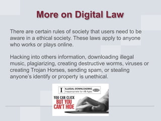 More on Digital Law
There are certain rules of society that users need to be
aware in a ethical society. These laws apply to anyone
who works or plays online.
Hacking into others information, downloading illegal
music, plagiarizing, creating destructive worms, viruses or
creating Trojan Horses, sending spam, or stealing
anyone’s identify or property is unethical.

 