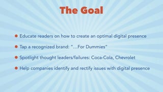 The Goal
• Educate readers on how to create an optimal digital presence
• Tap a recognized brand: “…For Dummies”
• Spotlight thought leaders/failures: Coca-Cola, Chevrolet
• Help companies identify and rectify issues with digital presence
 