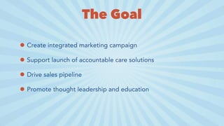 The Goal
• Create integrated marketing campaign
• Support launch of accountable care solutions
• Drive sales pipeline
• Promote thought leadership and education
 