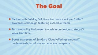 The Goal
• Partner with Bulldog Solutions to create a unique, “killer”
awareness campaign featuring a Zombie theme
• Turn around by Halloween to cash in on design strategy (3
week lead time)
• Boost awareness of SunGard Cloud offerings among IT
professionals; to inform and educate prospects
 