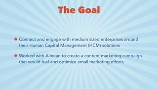 The Goal
• Connect and engage with medium sized enterprises around
their Human Capital Management (HCM) solutions
• Worked with Alinean to create a content marketing campaign
that would fuel and optimize email marketing efforts
 