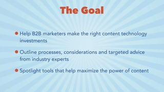 The Goal
•Help B2B marketers make the right content technology
investments
•Outline processes, considerations and targeted advice
from industry experts
•Spotlight tools that help maximize the power of content
 