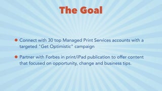 The Goal
• Connect with 30 top Managed Print Services accounts with a
targeted "Get Optimistic" campaign
• Partner with Forbes in print/iPad publication to offer content
that focused on opportunity, change and business tips.
 