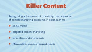 Killer Content
Recognizing achievements in the design and execution
of content marketing programs, in areas such as:
• Social media
• Targeted content marketing
• Innovation and interactivity
• Measurable, revenue-focused results
 