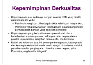 Kepemimpinan Berkualitas
• Kepemimpinan erat kaitannya dengan kualitas SDM yang dimiliki
oleh bangsa ini, yaitu:
– Pemimpin yang kuat di berbagai sektor kehidupan masyarakat,
– Pemimpin yang berwawasan kebangsaaan dalam menghadapi
permasalahan bangsa yang demikian kompleks.
• Kepemimpinan yang berkualitas merupakan kunci utama
keberhasilan suatu organisasi, kelompok, atau negara dalam
praktek implementasi kebijakan menuju cita- cita bersama.
• Dalam era reformasi saat ini, pemimpin kenegaraan, kebangsaan
dan kemasyarakatan Indonesia masih sangat dibutuhkan, melalui
pemahaman dan penghayatan nilai-nilai dasar negara, yaitu
Pancasila yang bersifat integratif.
dadang-solihin.blogspot.com 18
 