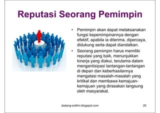 Reputasi Seorang Pemimpin
• Pemimpin akan dapat melaksanakan
fungsi kepemimpinannya dengan
efektif, apabila ia diterima, dipercaya,
didukung serta dapat diandalkan.
• Seorang pemimpin harus memiliki
reputasi yang baik, menunjukkan
kinerja yang diakui, terutama dalam
mengantisipasi tantangan-tantangan
di depan dan keberhasilannya
mengatasi masalah-masalah yang
kritikal dan membawa kemajuan-
kemajuan yang dirasakan langsung
oleh masyarakat.
dadang-solihin.blogspot.com 20
 