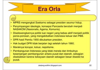 • MPRS mengangkat Soekarno sebagai presiden seumur hidup.
• Penyimpangan ideologis, konsepsi Pancasila berubah menjadi
NASAKOM (Nasionalis, Agama, Komunis).
• Diselewengkannya politik luar negeri yang bebas aktif menjadi politik
poros-porosan, yang mengakibatkan indonesia keluar dari PBB.
• DPR hasil Pemilu 1955 dibubarkan presiden.
• Hak budget DPR tidak berjalan lagi setelah tahun 1960.
• Maraknya korupsi, kolusi, nepotisme.
• Pembangunan Indonesia yang tidak merata dan timbulnya
kesenjangan pembangunan antara pusat dan daerah, sebagian
disebabkan karena kekayaan daerah sebagian besar disedot ke
pusat.
dadang-solihin.blogspot.com 22
Era Orla
 