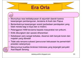 • Munculnya rasa ketidakpuasan di sejumlah daerah karena
kesenjangan pembangunan, terutama di Aceh dan Papua
• Bertambahnya kesenjangan sosial (perbedaan pendapatan yang
tidak merata bagi si kaya dan si miskin)
• Pelanggaran HAM terutama kepada masyarakat non pribumi.
• Kritik dibungkam dan oposisi diharamkan
• Kebebasan pers sangat terbatas, diwarnai oleh banyak koran dan
majalah yang dibredel
• Tidak ada rencana suksesi (penurunan kekuasaan ke pemerintah/
presiden selanjutnya)
• Menurunnya kualitas birokrasi Indonesia yang terjangkit penyakit
Asal Bapak Senang.
dadang-solihin.blogspot.com 23
Era Orla
 