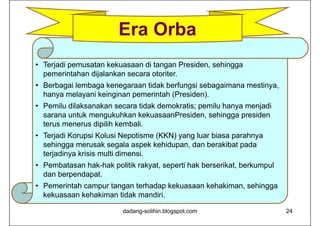 • Terjadi pemusatan kekuasaan di tangan Presiden, sehingga
pemerintahan dijalankan secara otoriter.
• Berbagai lembaga kenegaraan tidak berfungsi sebagaimana mestinya,
hanya melayani keinginan pemerintah (Presiden).
• Pemilu dilaksanakan secara tidak demokratis; pemilu hanya menjadi
sarana untuk mengukuhkan kekuasaanPresiden, sehingga presiden
terus menerus dipilih kembali.
• Terjadi Korupsi Kolusi Nepotisme (KKN) yang luar biasa parahnya
sehingga merusak segala aspek kehidupan, dan berakibat pada
terjadinya krisis multi dimensi.
• Pembatasan hak-hak politik rakyat, seperti hak berserikat, berkumpul
dan berpendapat.
• Pemerintah campur tangan terhadap kekuasaan kehakiman, sehingga
kekuasaan kehakiman tidak mandiri.
dadang-solihin.blogspot.com 24
Era Orba
 