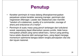 Penutup
• Karakter pemimpin di masa datang diharapkanmerupakan
perpaduan antara karakter seorang manajer, pemimpin,dan
negarawan (Manager, Leader dan Statesman) dan memiliki
"wisdom of a statesman, quality of a commander, courage of
ahero,and endurance of a martyr".
• Pemimpin di suatu masa yang penuh tantangan dan turbulensi
sosial, sepanjang dapat dibenarkan secara yuridis, tidak harus
merupakan pribadi yang sama sekali baru, namun yang penting
harus selalu diwamai oleh semangat baru, yang dapat menjaga
momentum optimisme bangsa dalam rangka pencapaian cita-cita
dan tujuan nasional.
dadang-solihin.blogspot.com 26
 