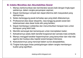 B. Indeks Moralitas dan Akuntabilitas Sosial
1. Mampu berkomunikasi dan berinteraksi secara baik dengan lingkungan
sekitarnya, dalam rangka penyerapan aspirasi;
2. Dapat membangun simpati dan dapat diterima oleh masyarakat yang
dipimpinnya;
3. Selalu bertanggung jawab terhadap apa yang telah dilakukannya;
4. Professional atas dasar ekspertis, rasa tanggung jawab sosial dan
kebersamaan atas dasar kode etik yang berlaku;
5. Dapat membangun solidaritas dan menumbuhkan harapan baru untuk
kemajuan yang lebih baik;
6. Memiliki semangat dan kemampuan untuk menciptakan kader;
7. Kehadirannya selalu lebih bersifat fungsional dari semata-mata simbolik;
8. Mampu menggali karakter kepemimpinan yang bersumber dari nilai-nilai
agama dan budaya atau kapital sosial bangsa Indonesia;
9. Kedudukannnya yang menonjol dalam survei akseptabilitas;
10.Tingkat dukungan lintas partai/golongan dalam rangka membangun
kualisi yang signifikan.
dadang-solihin.blogspot.com 9
 
