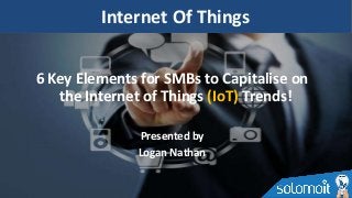 6 Key Elements for SMBs to Capitalise on
the Internet of Things (IoT) Trends!
Presented by
Logan Nathan
Internet Of Things
 