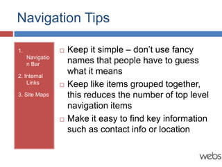 Navigation Tips

1.                  Keep it simple – don’t use fancy
     Navigatio
     n Bar           names that people have to guess
2. Internal
                     what it means
    Links           Keep like items grouped together,
3. Site Maps         this reduces the number of top level
                     navigation items
                    Make it easy to find key information
                     such as contact info or location
 