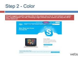 Step 2 - Color
Should suggest a positive reaction (this is the reason why a lot of “next buttons” are green
and “cancel buttons” are red). Choosing a high contrast color scheme can help the call to
action stand out.
 
