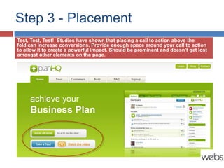 Step 3 - Placement
Test, Test, Test! Studies have shown that placing a call to action above the
fold can increase conversions. Provide enough space around your call to action
to allow it to create a powerful impact. Should be prominent and doesn’t get lost
amongst other elements on the page.
 