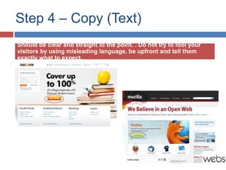 Step 4 – Copy (Text)
Should be clear and straight to the point. . Do not try to fool your
visitors by using misleading language, be upfront and tell them
exactly what to expect.
 