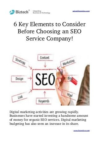 sales@biztechcs.com
6 Key Elements to Consider
Before Choosing an SEO
Service Company!
Digital marketing activities are growing rapidly. 
Businesses have started investing a handsome amount 
of money for organic SEO services. Digital marketing 
budgeting has also seen an increase in its share. 
www.biztechcs.com
 